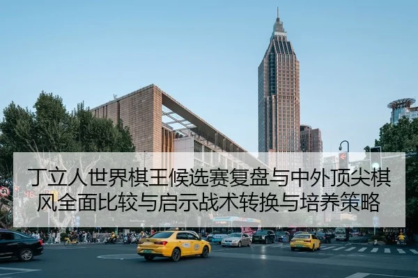 丁立人世界棋王候选赛复盘与中外顶尖棋风全面比较与启示战术转换与培养策略