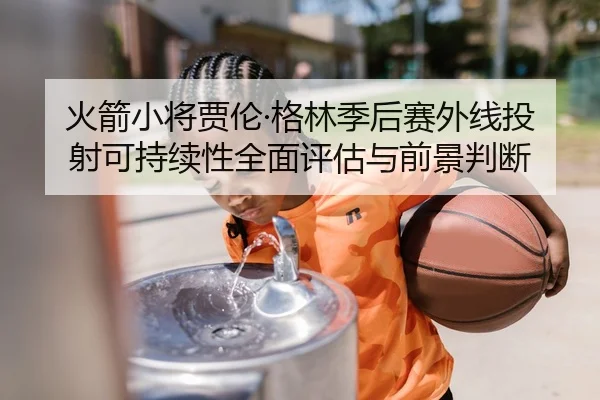 火箭小将贾伦·格林季后赛外线投射可持续性全面评估与前景判断